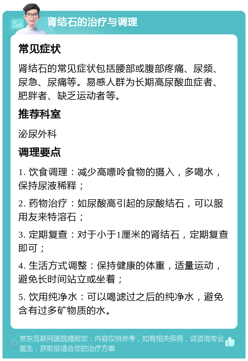 肾结石的治疗与调理 常见症状 肾结石的常见症状包括腰部或腹部疼痛、尿频、尿急、尿痛等。易感人群为长期高尿酸血症者、肥胖者、缺乏运动者等。 推荐科室 泌尿外科 调理要点 1. 饮食调理：减少高嘌呤食物的摄入，多喝水，保持尿液稀释； 2. 药物治疗：如尿酸高引起的尿酸结石，可以服用友来特溶石； 3. 定期复查：对于小于1厘米的肾结石，定期复查即可； 4. 生活方式调整：保持健康的体重，适量运动，避免长时间站立或坐着； 5. 饮用纯净水：可以喝滤过之后的纯净水，避免含有过多矿物质的水。