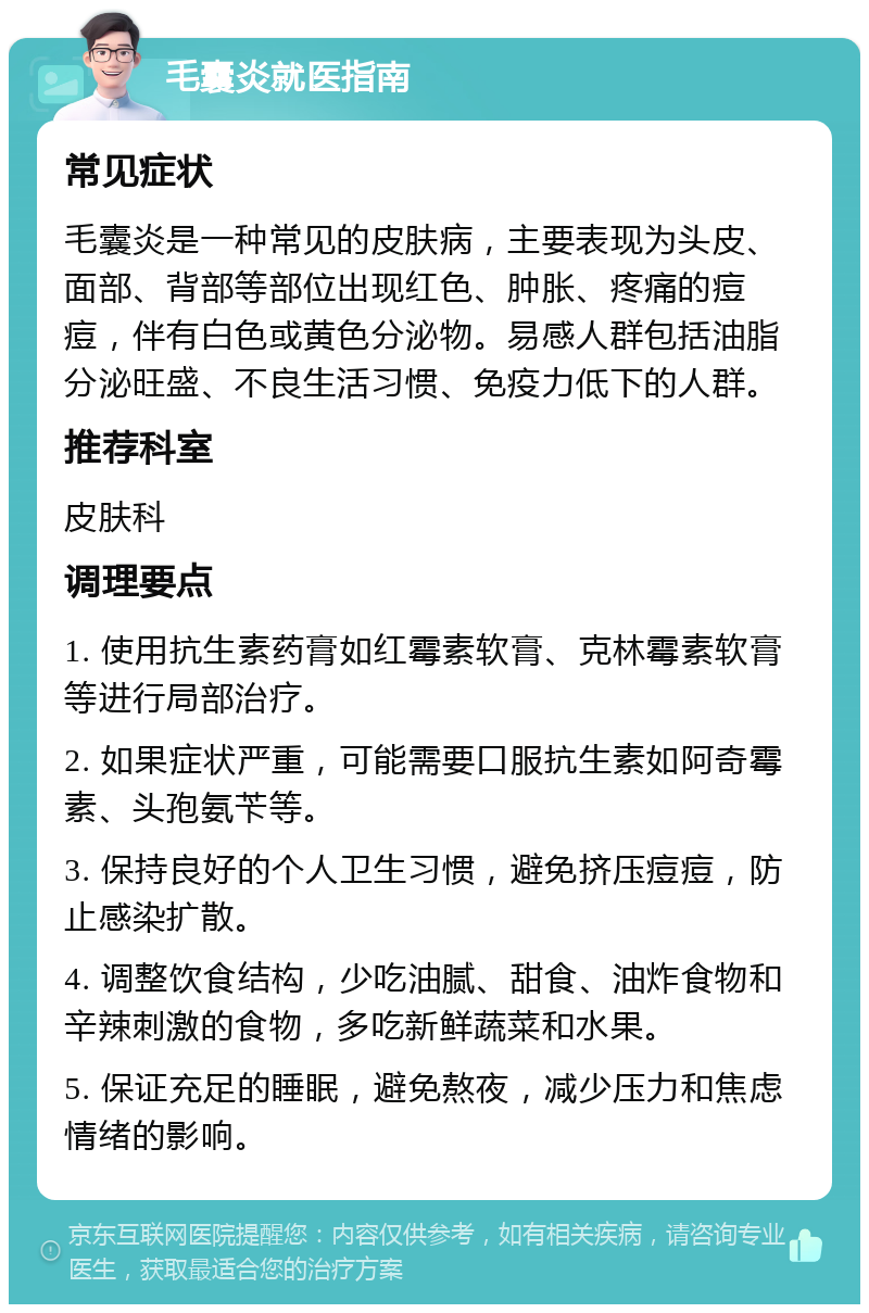 毛囊炎就医指南 常见症状 毛囊炎是一种常见的皮肤病，主要表现为头皮、面部、背部等部位出现红色、肿胀、疼痛的痘痘，伴有白色或黄色分泌物。易感人群包括油脂分泌旺盛、不良生活习惯、免疫力低下的人群。 推荐科室 皮肤科 调理要点 1. 使用抗生素药膏如红霉素软膏、克林霉素软膏等进行局部治疗。 2. 如果症状严重，可能需要口服抗生素如阿奇霉素、头孢氨苄等。 3. 保持良好的个人卫生习惯，避免挤压痘痘，防止感染扩散。 4. 调整饮食结构，少吃油腻、甜食、油炸食物和辛辣刺激的食物，多吃新鲜蔬菜和水果。 5. 保证充足的睡眠，避免熬夜，减少压力和焦虑情绪的影响。