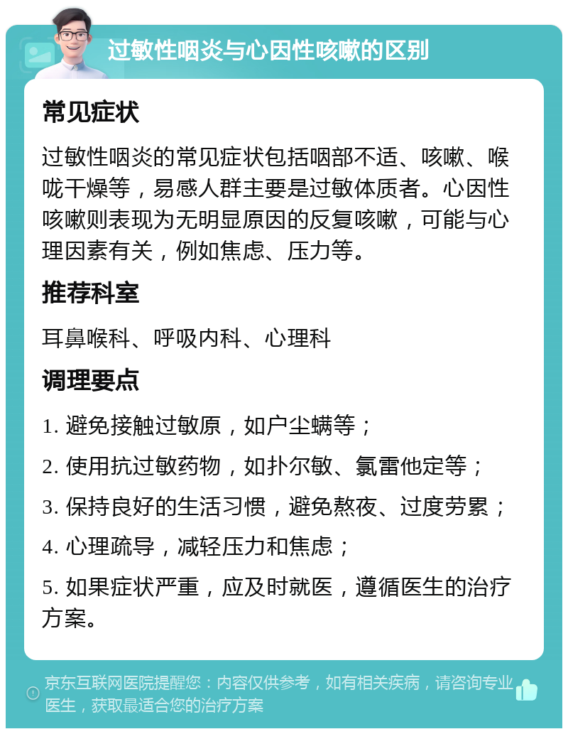 过敏性咽炎与心因性咳嗽的区别 常见症状 过敏性咽炎的常见症状包括咽部不适、咳嗽、喉咙干燥等，易感人群主要是过敏体质者。心因性咳嗽则表现为无明显原因的反复咳嗽，可能与心理因素有关，例如焦虑、压力等。 推荐科室 耳鼻喉科、呼吸内科、心理科 调理要点 1. 避免接触过敏原，如户尘螨等； 2. 使用抗过敏药物，如扑尔敏、氯雷他定等； 3. 保持良好的生活习惯，避免熬夜、过度劳累； 4. 心理疏导，减轻压力和焦虑； 5. 如果症状严重，应及时就医，遵循医生的治疗方案。