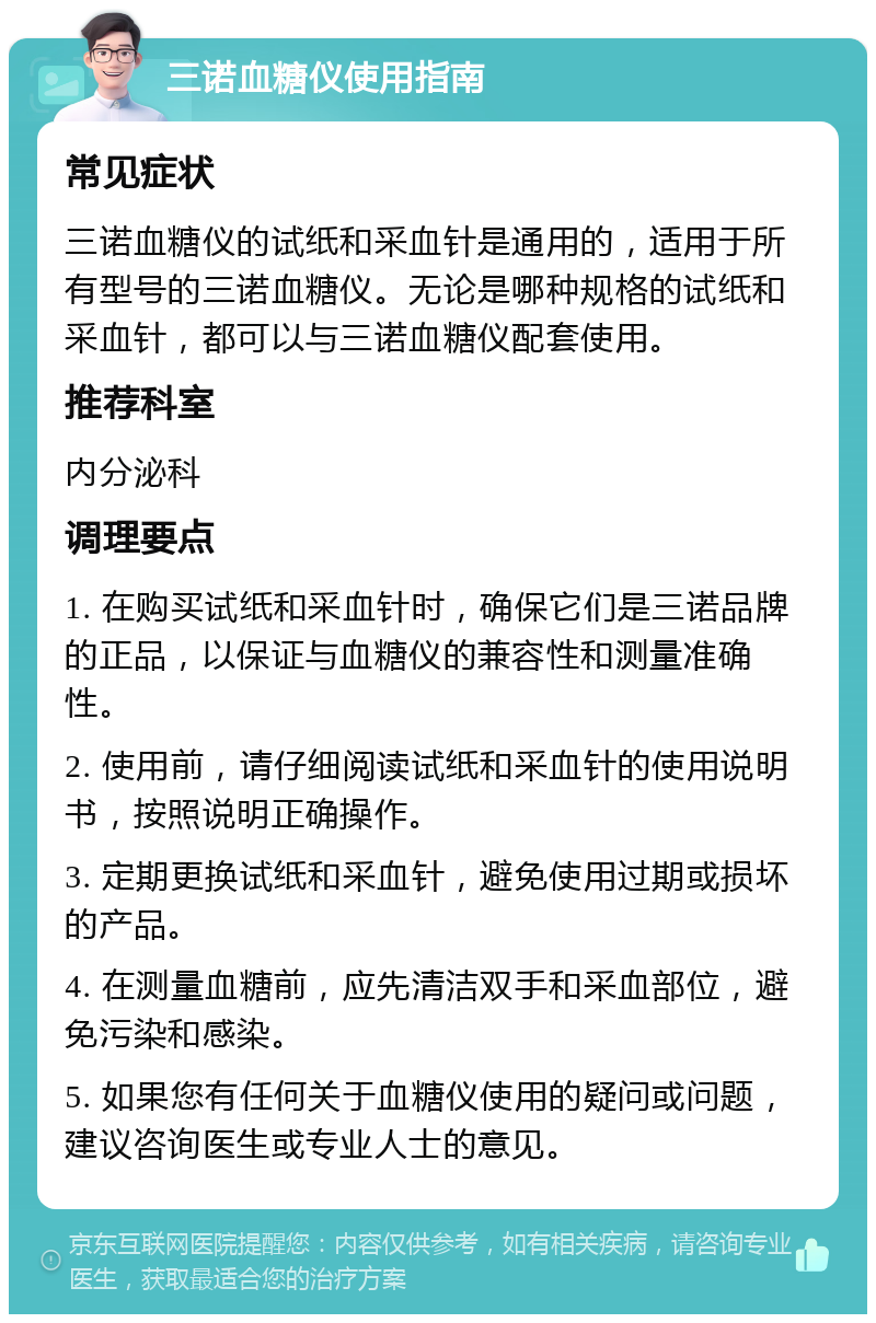 三诺血糖仪使用指南 常见症状 三诺血糖仪的试纸和采血针是通用的，适用于所有型号的三诺血糖仪。无论是哪种规格的试纸和采血针，都可以与三诺血糖仪配套使用。 推荐科室 内分泌科 调理要点 1. 在购买试纸和采血针时，确保它们是三诺品牌的正品，以保证与血糖仪的兼容性和测量准确性。 2. 使用前，请仔细阅读试纸和采血针的使用说明书，按照说明正确操作。 3. 定期更换试纸和采血针，避免使用过期或损坏的产品。 4. 在测量血糖前，应先清洁双手和采血部位，避免污染和感染。 5. 如果您有任何关于血糖仪使用的疑问或问题，建议咨询医生或专业人士的意见。