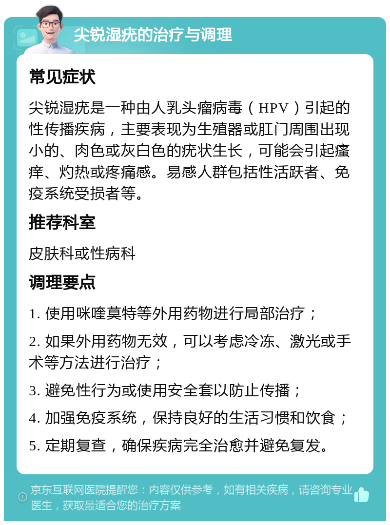 尖锐湿疣的治疗与调理 常见症状 尖锐湿疣是一种由人乳头瘤病毒（HPV）引起的性传播疾病，主要表现为生殖器或肛门周围出现小的、肉色或灰白色的疣状生长，可能会引起瘙痒、灼热或疼痛感。易感人群包括性活跃者、免疫系统受损者等。 推荐科室 皮肤科或性病科 调理要点 1. 使用咪喹莫特等外用药物进行局部治疗； 2. 如果外用药物无效，可以考虑冷冻、激光或手术等方法进行治疗； 3. 避免性行为或使用安全套以防止传播； 4. 加强免疫系统，保持良好的生活习惯和饮食； 5. 定期复查，确保疾病完全治愈并避免复发。