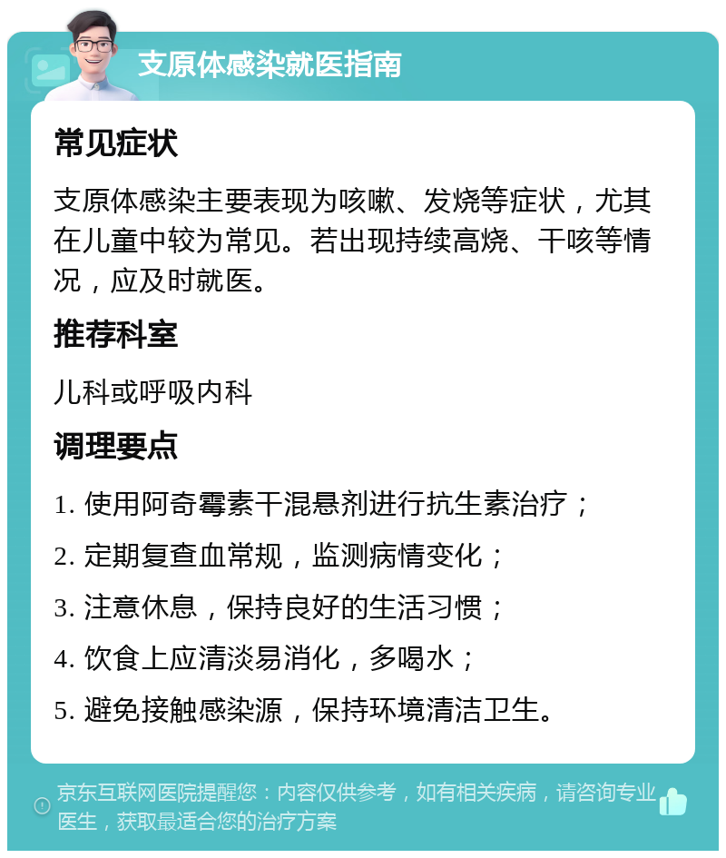 支原体感染就医指南 常见症状 支原体感染主要表现为咳嗽、发烧等症状，尤其在儿童中较为常见。若出现持续高烧、干咳等情况，应及时就医。 推荐科室 儿科或呼吸内科 调理要点 1. 使用阿奇霉素干混悬剂进行抗生素治疗； 2. 定期复查血常规，监测病情变化； 3. 注意休息，保持良好的生活习惯； 4. 饮食上应清淡易消化，多喝水； 5. 避免接触感染源，保持环境清洁卫生。