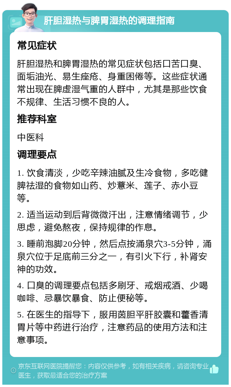 肝胆湿热与脾胃湿热的调理指南 常见症状 肝胆湿热和脾胃湿热的常见症状包括口苦口臭、面垢油光、易生痤疮、身重困倦等。这些症状通常出现在脾虚湿气重的人群中，尤其是那些饮食不规律、生活习惯不良的人。 推荐科室 中医科 调理要点 1. 饮食清淡，少吃辛辣油腻及生冷食物，多吃健脾祛湿的食物如山药、炒薏米、莲子、赤小豆等。 2. 适当运动到后背微微汗出，注意情绪调节，少思虑，避免熬夜，保持规律的作息。 3. 睡前泡脚20分钟，然后点按涌泉穴3-5分钟，涌泉穴位于足底前三分之一，有引火下行，补肾安神的功效。 4. 口臭的调理要点包括多刷牙、戒烟戒酒、少喝咖啡、忌暴饮暴食、防止便秘等。 5. 在医生的指导下，服用茵胆平肝胶囊和藿香清胃片等中药进行治疗，注意药品的使用方法和注意事项。