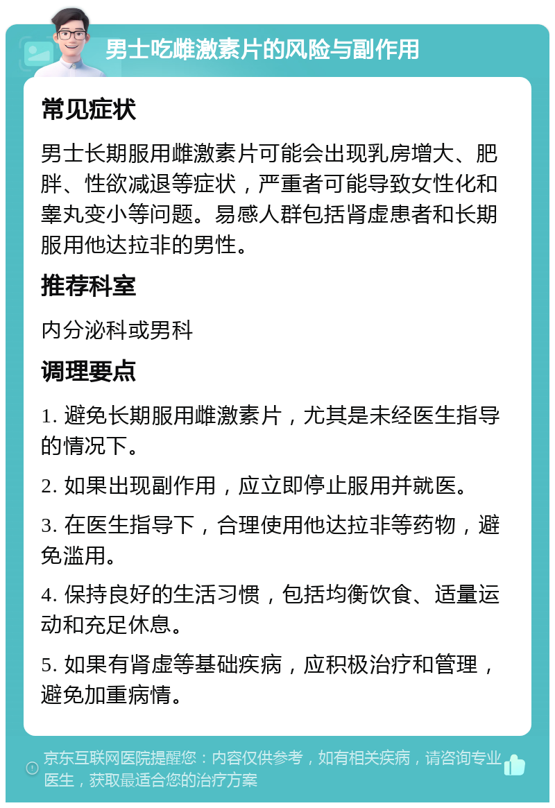 男士吃雌激素片的风险与副作用 常见症状 男士长期服用雌激素片可能会出现乳房增大、肥胖、性欲减退等症状，严重者可能导致女性化和睾丸变小等问题。易感人群包括肾虚患者和长期服用他达拉非的男性。 推荐科室 内分泌科或男科 调理要点 1. 避免长期服用雌激素片，尤其是未经医生指导的情况下。 2. 如果出现副作用，应立即停止服用并就医。 3. 在医生指导下，合理使用他达拉非等药物，避免滥用。 4. 保持良好的生活习惯，包括均衡饮食、适量运动和充足休息。 5. 如果有肾虚等基础疾病，应积极治疗和管理，避免加重病情。