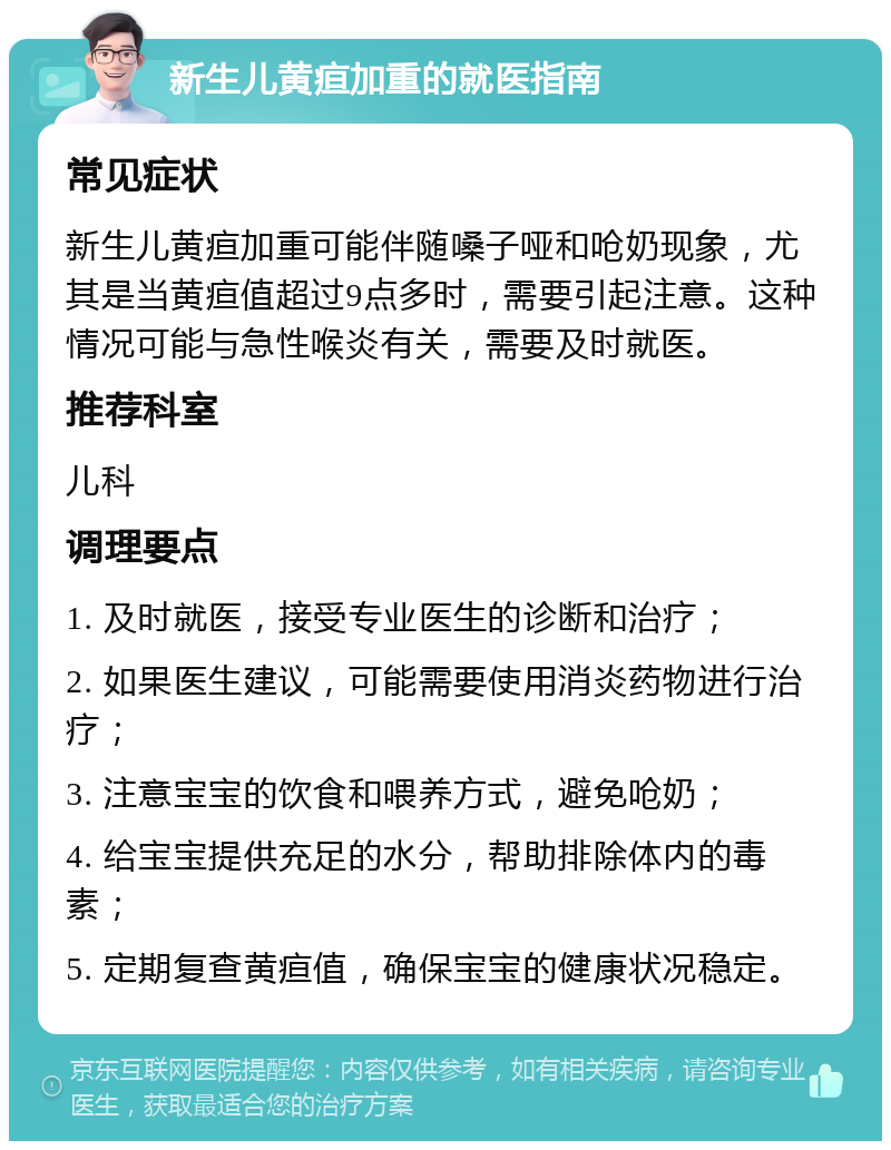 新生儿黄疸加重的就医指南 常见症状 新生儿黄疸加重可能伴随嗓子哑和呛奶现象，尤其是当黄疸值超过9点多时，需要引起注意。这种情况可能与急性喉炎有关，需要及时就医。 推荐科室 儿科 调理要点 1. 及时就医，接受专业医生的诊断和治疗； 2. 如果医生建议，可能需要使用消炎药物进行治疗； 3. 注意宝宝的饮食和喂养方式，避免呛奶； 4. 给宝宝提供充足的水分，帮助排除体内的毒素； 5. 定期复查黄疸值，确保宝宝的健康状况稳定。