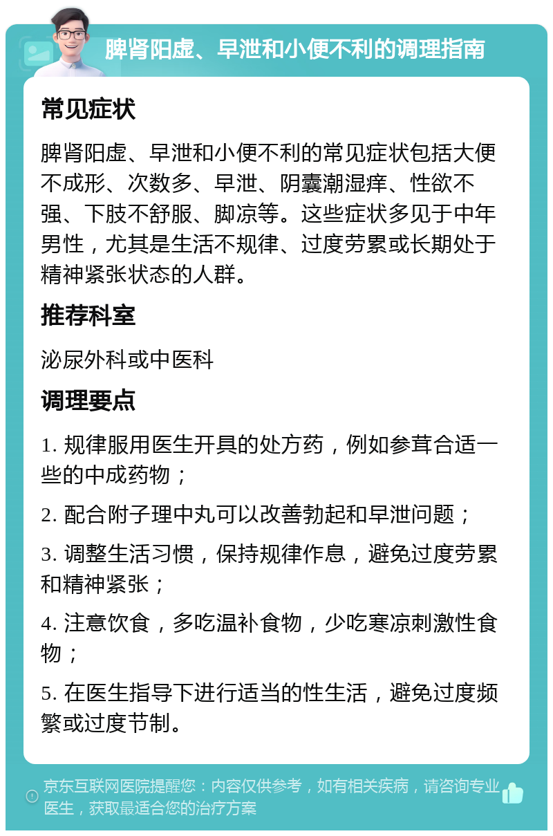 脾肾阳虚、早泄和小便不利的调理指南 常见症状 脾肾阳虚、早泄和小便不利的常见症状包括大便不成形、次数多、早泄、阴囊潮湿痒、性欲不强、下肢不舒服、脚凉等。这些症状多见于中年男性，尤其是生活不规律、过度劳累或长期处于精神紧张状态的人群。 推荐科室 泌尿外科或中医科 调理要点 1. 规律服用医生开具的处方药，例如参茸合适一些的中成药物； 2. 配合附子理中丸可以改善勃起和早泄问题； 3. 调整生活习惯，保持规律作息，避免过度劳累和精神紧张； 4. 注意饮食，多吃温补食物，少吃寒凉刺激性食物； 5. 在医生指导下进行适当的性生活，避免过度频繁或过度节制。