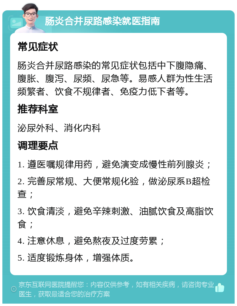 肠炎合并尿路感染就医指南 常见症状 肠炎合并尿路感染的常见症状包括中下腹隐痛、腹胀、腹泻、尿频、尿急等。易感人群为性生活频繁者、饮食不规律者、免疫力低下者等。 推荐科室 泌尿外科、消化内科 调理要点 1. 遵医嘱规律用药，避免演变成慢性前列腺炎； 2. 完善尿常规、大便常规化验，做泌尿系B超检查； 3. 饮食清淡，避免辛辣刺激、油腻饮食及高脂饮食； 4. 注意休息，避免熬夜及过度劳累； 5. 适度锻炼身体，增强体质。