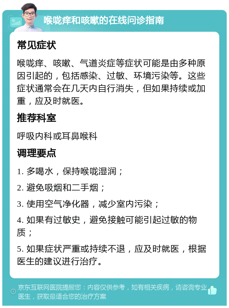 喉咙痒和咳嗽的在线问诊指南 常见症状 喉咙痒、咳嗽、气道炎症等症状可能是由多种原因引起的，包括感染、过敏、环境污染等。这些症状通常会在几天内自行消失，但如果持续或加重，应及时就医。 推荐科室 呼吸内科或耳鼻喉科 调理要点 1. 多喝水，保持喉咙湿润； 2. 避免吸烟和二手烟； 3. 使用空气净化器，减少室内污染； 4. 如果有过敏史，避免接触可能引起过敏的物质； 5. 如果症状严重或持续不退，应及时就医，根据医生的建议进行治疗。