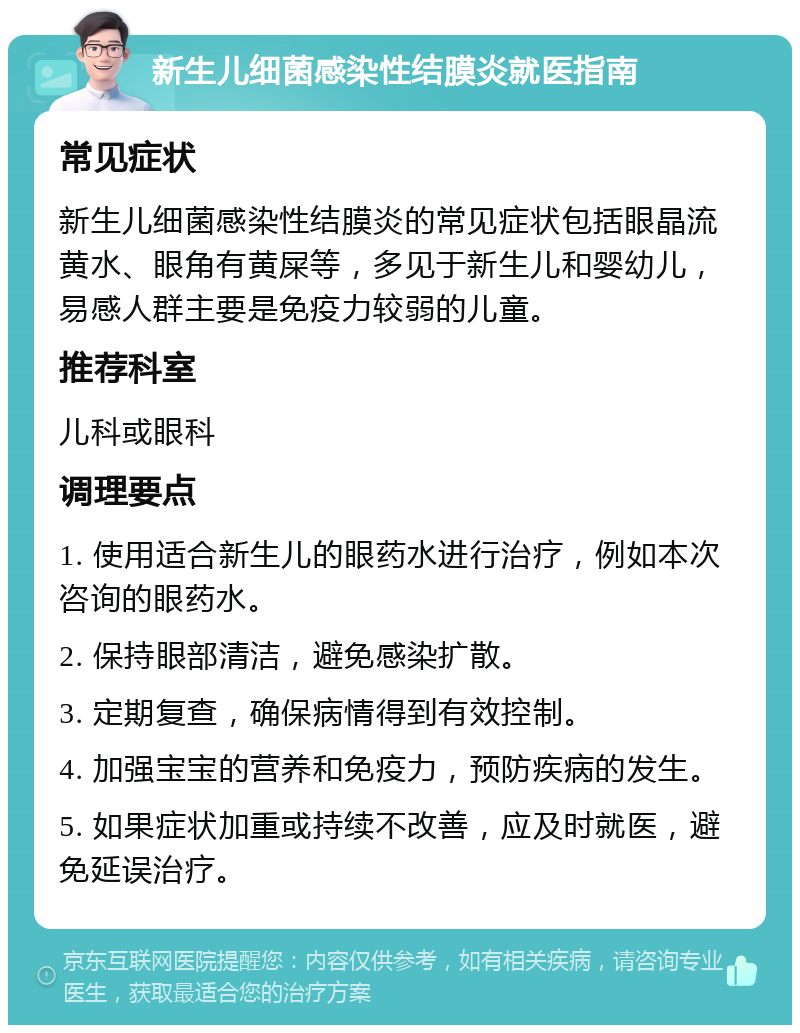 新生儿细菌感染性结膜炎就医指南 常见症状 新生儿细菌感染性结膜炎的常见症状包括眼晶流黄水、眼角有黄屎等，多见于新生儿和婴幼儿，易感人群主要是免疫力较弱的儿童。 推荐科室 儿科或眼科 调理要点 1. 使用适合新生儿的眼药水进行治疗，例如本次咨询的眼药水。 2. 保持眼部清洁，避免感染扩散。 3. 定期复查，确保病情得到有效控制。 4. 加强宝宝的营养和免疫力，预防疾病的发生。 5. 如果症状加重或持续不改善，应及时就医，避免延误治疗。