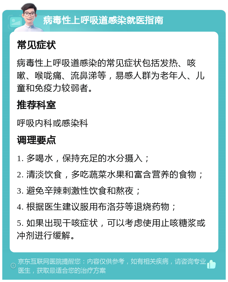 病毒性上呼吸道感染就医指南 常见症状 病毒性上呼吸道感染的常见症状包括发热、咳嗽、喉咙痛、流鼻涕等，易感人群为老年人、儿童和免疫力较弱者。 推荐科室 呼吸内科或感染科 调理要点 1. 多喝水，保持充足的水分摄入； 2. 清淡饮食，多吃蔬菜水果和富含营养的食物； 3. 避免辛辣刺激性饮食和熬夜； 4. 根据医生建议服用布洛芬等退烧药物； 5. 如果出现干咳症状，可以考虑使用止咳糖浆或冲剂进行缓解。