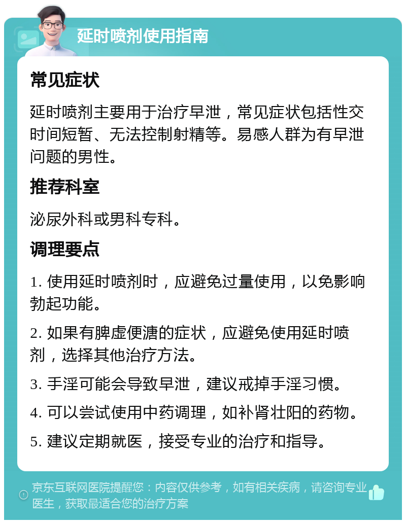 延时喷剂使用指南 常见症状 延时喷剂主要用于治疗早泄，常见症状包括性交时间短暂、无法控制射精等。易感人群为有早泄问题的男性。 推荐科室 泌尿外科或男科专科。 调理要点 1. 使用延时喷剂时，应避免过量使用，以免影响勃起功能。 2. 如果有脾虚便溏的症状，应避免使用延时喷剂，选择其他治疗方法。 3. 手淫可能会导致早泄，建议戒掉手淫习惯。 4. 可以尝试使用中药调理，如补肾壮阳的药物。 5. 建议定期就医，接受专业的治疗和指导。