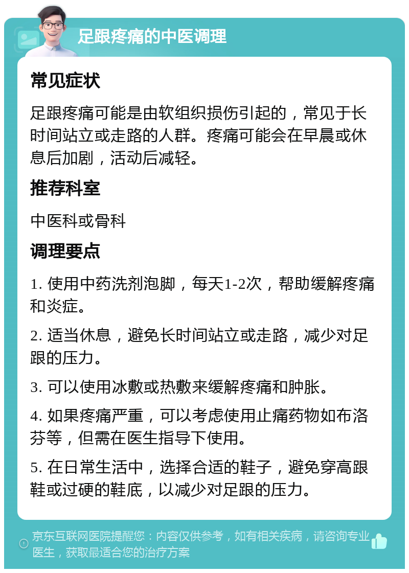 足跟疼痛的中医调理 常见症状 足跟疼痛可能是由软组织损伤引起的，常见于长时间站立或走路的人群。疼痛可能会在早晨或休息后加剧，活动后减轻。 推荐科室 中医科或骨科 调理要点 1. 使用中药洗剂泡脚，每天1-2次，帮助缓解疼痛和炎症。 2. 适当休息，避免长时间站立或走路，减少对足跟的压力。 3. 可以使用冰敷或热敷来缓解疼痛和肿胀。 4. 如果疼痛严重，可以考虑使用止痛药物如布洛芬等，但需在医生指导下使用。 5. 在日常生活中，选择合适的鞋子，避免穿高跟鞋或过硬的鞋底，以减少对足跟的压力。