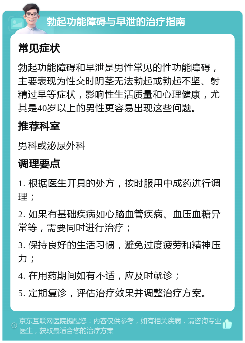 勃起功能障碍与早泄的治疗指南 常见症状 勃起功能障碍和早泄是男性常见的性功能障碍，主要表现为性交时阴茎无法勃起或勃起不坚、射精过早等症状，影响性生活质量和心理健康，尤其是40岁以上的男性更容易出现这些问题。 推荐科室 男科或泌尿外科 调理要点 1. 根据医生开具的处方，按时服用中成药进行调理； 2. 如果有基础疾病如心脑血管疾病、血压血糖异常等，需要同时进行治疗； 3. 保持良好的生活习惯，避免过度疲劳和精神压力； 4. 在用药期间如有不适，应及时就诊； 5. 定期复诊，评估治疗效果并调整治疗方案。