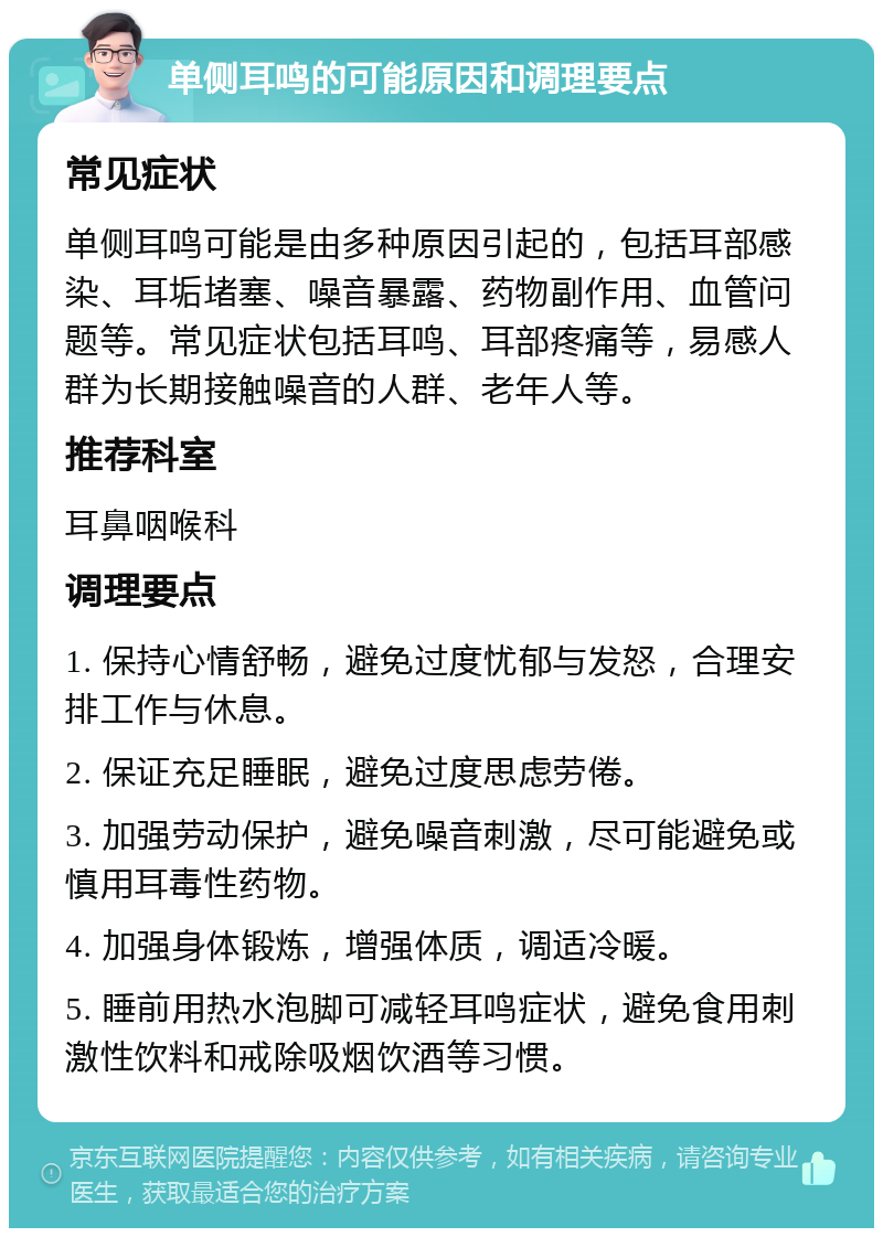 单侧耳鸣的可能原因和调理要点 常见症状 单侧耳鸣可能是由多种原因引起的，包括耳部感染、耳垢堵塞、噪音暴露、药物副作用、血管问题等。常见症状包括耳鸣、耳部疼痛等，易感人群为长期接触噪音的人群、老年人等。 推荐科室 耳鼻咽喉科 调理要点 1. 保持心情舒畅，避免过度忧郁与发怒，合理安排工作与休息。 2. 保证充足睡眠，避免过度思虑劳倦。 3. 加强劳动保护，避免噪音刺激，尽可能避免或慎用耳毒性药物。 4. 加强身体锻炼，增强体质，调适冷暖。 5. 睡前用热水泡脚可减轻耳鸣症状，避免食用刺激性饮料和戒除吸烟饮酒等习惯。