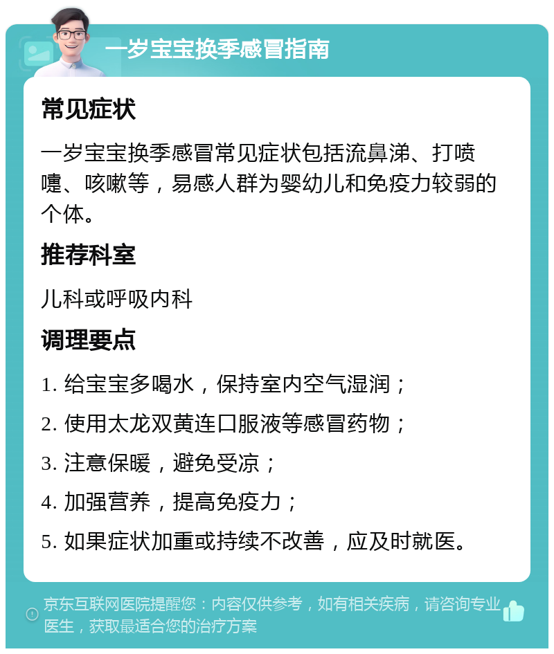 一岁宝宝换季感冒指南 常见症状 一岁宝宝换季感冒常见症状包括流鼻涕、打喷嚏、咳嗽等，易感人群为婴幼儿和免疫力较弱的个体。 推荐科室 儿科或呼吸内科 调理要点 1. 给宝宝多喝水，保持室内空气湿润； 2. 使用太龙双黄连口服液等感冒药物； 3. 注意保暖，避免受凉； 4. 加强营养，提高免疫力； 5. 如果症状加重或持续不改善，应及时就医。