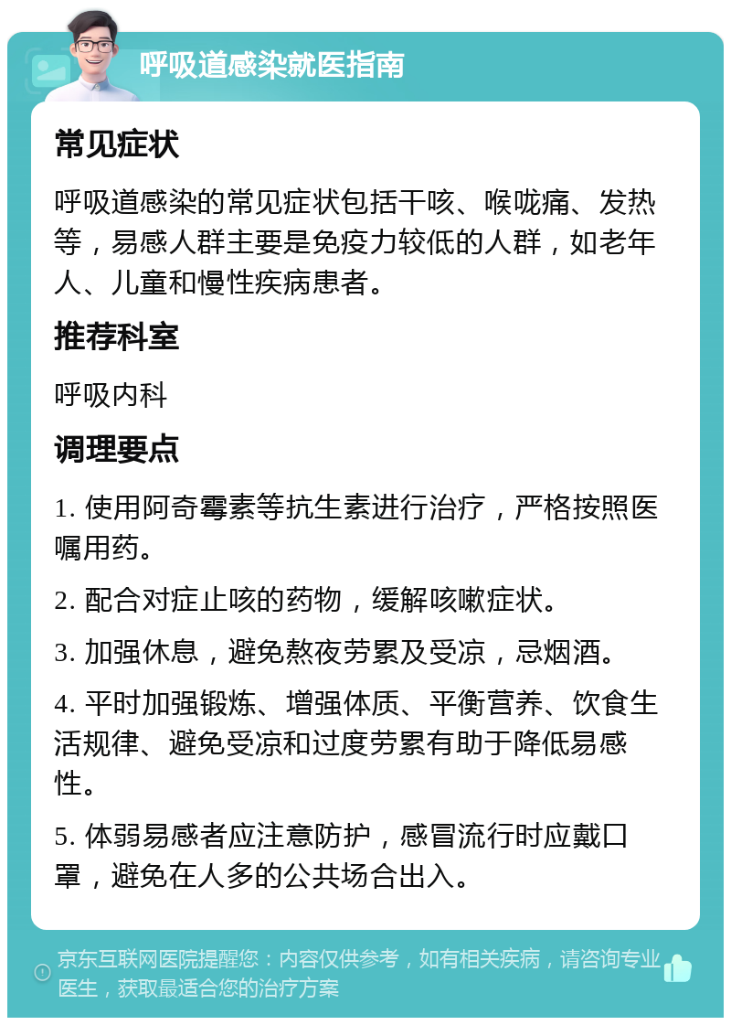 呼吸道感染就医指南 常见症状 呼吸道感染的常见症状包括干咳、喉咙痛、发热等，易感人群主要是免疫力较低的人群，如老年人、儿童和慢性疾病患者。 推荐科室 呼吸内科 调理要点 1. 使用阿奇霉素等抗生素进行治疗，严格按照医嘱用药。 2. 配合对症止咳的药物，缓解咳嗽症状。 3. 加强休息，避免熬夜劳累及受凉，忌烟酒。 4. 平时加强锻炼、增强体质、平衡营养、饮食生活规律、避免受凉和过度劳累有助于降低易感性。 5. 体弱易感者应注意防护，感冒流行时应戴口罩，避免在人多的公共场合出入。