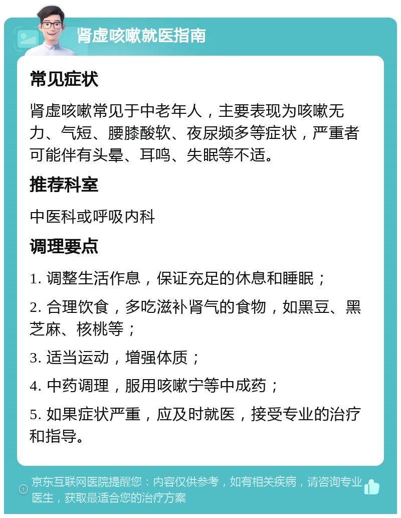 肾虚咳嗽就医指南 常见症状 肾虚咳嗽常见于中老年人，主要表现为咳嗽无力、气短、腰膝酸软、夜尿频多等症状，严重者可能伴有头晕、耳鸣、失眠等不适。 推荐科室 中医科或呼吸内科 调理要点 1. 调整生活作息，保证充足的休息和睡眠； 2. 合理饮食，多吃滋补肾气的食物，如黑豆、黑芝麻、核桃等； 3. 适当运动，增强体质； 4. 中药调理，服用咳嗽宁等中成药； 5. 如果症状严重，应及时就医，接受专业的治疗和指导。