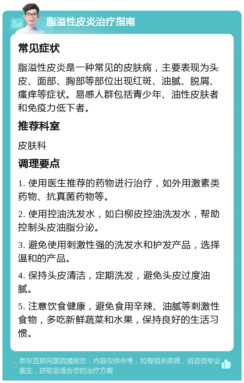 脂溢性皮炎治疗指南 常见症状 脂溢性皮炎是一种常见的皮肤病，主要表现为头皮、面部、胸部等部位出现红斑、油腻、脱屑、瘙痒等症状。易感人群包括青少年、油性皮肤者和免疫力低下者。 推荐科室 皮肤科 调理要点 1. 使用医生推荐的药物进行治疗，如外用激素类药物、抗真菌药物等。 2. 使用控油洗发水，如白柳皮控油洗发水，帮助控制头皮油脂分泌。 3. 避免使用刺激性强的洗发水和护发产品，选择温和的产品。 4. 保持头皮清洁，定期洗发，避免头皮过度油腻。 5. 注意饮食健康，避免食用辛辣、油腻等刺激性食物，多吃新鲜蔬菜和水果，保持良好的生活习惯。