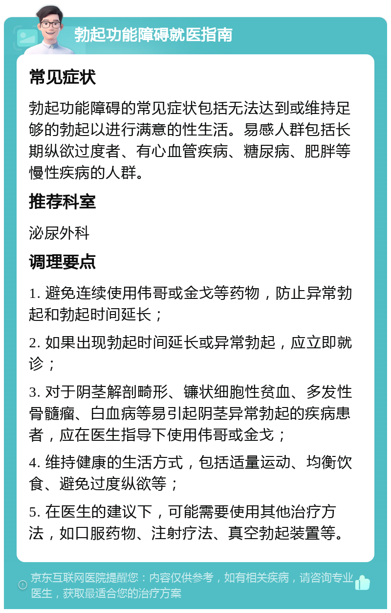 勃起功能障碍就医指南 常见症状 勃起功能障碍的常见症状包括无法达到或维持足够的勃起以进行满意的性生活。易感人群包括长期纵欲过度者、有心血管疾病、糖尿病、肥胖等慢性疾病的人群。 推荐科室 泌尿外科 调理要点 1. 避免连续使用伟哥或金戈等药物，防止异常勃起和勃起时间延长； 2. 如果出现勃起时间延长或异常勃起，应立即就诊； 3. 对于阴茎解剖畸形、镰状细胞性贫血、多发性骨髓瘤、白血病等易引起阴茎异常勃起的疾病患者，应在医生指导下使用伟哥或金戈； 4. 维持健康的生活方式，包括适量运动、均衡饮食、避免过度纵欲等； 5. 在医生的建议下，可能需要使用其他治疗方法，如口服药物、注射疗法、真空勃起装置等。