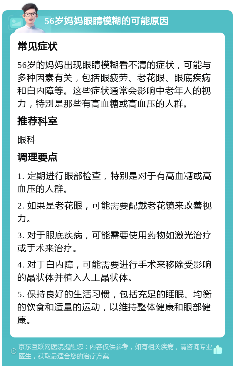 56岁妈妈眼睛模糊的可能原因 常见症状 56岁的妈妈出现眼睛模糊看不清的症状，可能与多种因素有关，包括眼疲劳、老花眼、眼底疾病和白内障等。这些症状通常会影响中老年人的视力，特别是那些有高血糖或高血压的人群。 推荐科室 眼科 调理要点 1. 定期进行眼部检查，特别是对于有高血糖或高血压的人群。 2. 如果是老花眼，可能需要配戴老花镜来改善视力。 3. 对于眼底疾病，可能需要使用药物如激光治疗或手术来治疗。 4. 对于白内障，可能需要进行手术来移除受影响的晶状体并植入人工晶状体。 5. 保持良好的生活习惯，包括充足的睡眠、均衡的饮食和适量的运动，以维持整体健康和眼部健康。