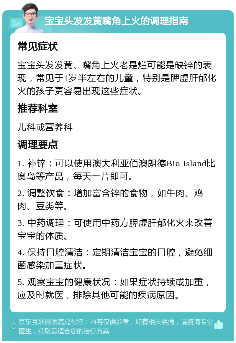 宝宝头发发黄嘴角上火的调理指南 常见症状 宝宝头发发黄、嘴角上火老是烂可能是缺锌的表现，常见于1岁半左右的儿童，特别是脾虚肝郁化火的孩子更容易出现这些症状。 推荐科室 儿科或营养科 调理要点 1. 补锌：可以使用澳大利亚佰澳朗德Bio Island比奥岛等产品，每天一片即可。 2. 调整饮食：增加富含锌的食物，如牛肉、鸡肉、豆类等。 3. 中药调理：可使用中药方脾虚肝郁化火来改善宝宝的体质。 4. 保持口腔清洁：定期清洁宝宝的口腔，避免细菌感染加重症状。 5. 观察宝宝的健康状况：如果症状持续或加重，应及时就医，排除其他可能的疾病原因。