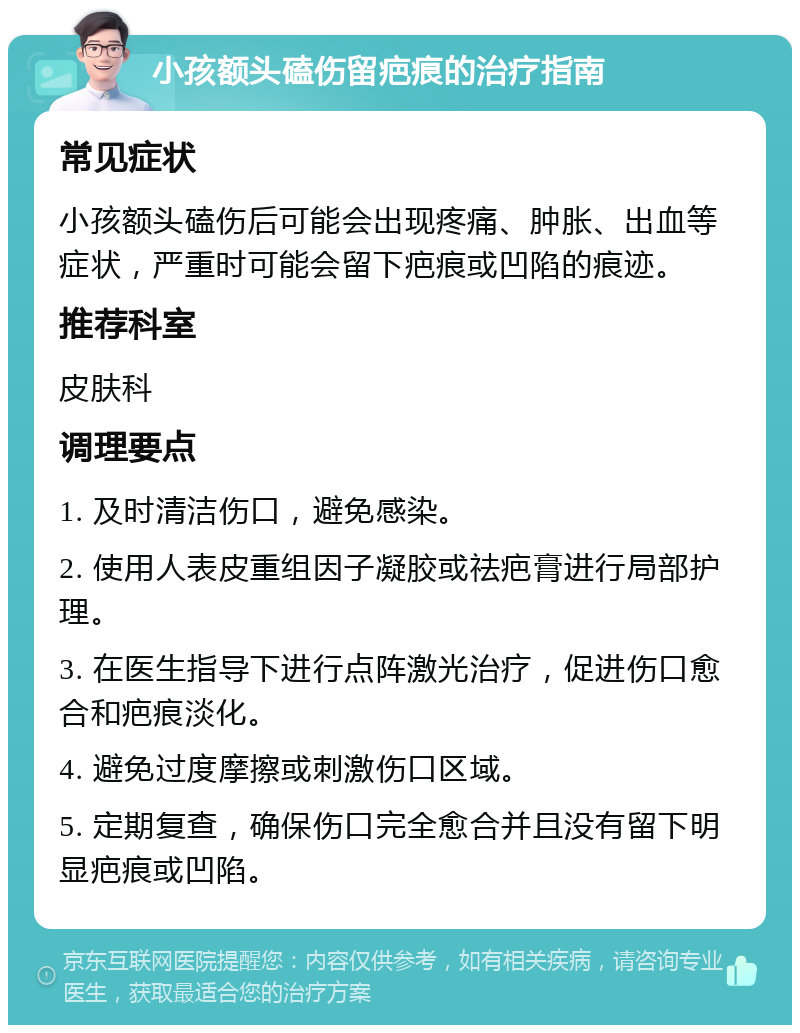 小孩额头磕伤留疤痕的治疗指南 常见症状 小孩额头磕伤后可能会出现疼痛、肿胀、出血等症状，严重时可能会留下疤痕或凹陷的痕迹。 推荐科室 皮肤科 调理要点 1. 及时清洁伤口，避免感染。 2. 使用人表皮重组因子凝胶或祛疤膏进行局部护理。 3. 在医生指导下进行点阵激光治疗，促进伤口愈合和疤痕淡化。 4. 避免过度摩擦或刺激伤口区域。 5. 定期复查，确保伤口完全愈合并且没有留下明显疤痕或凹陷。