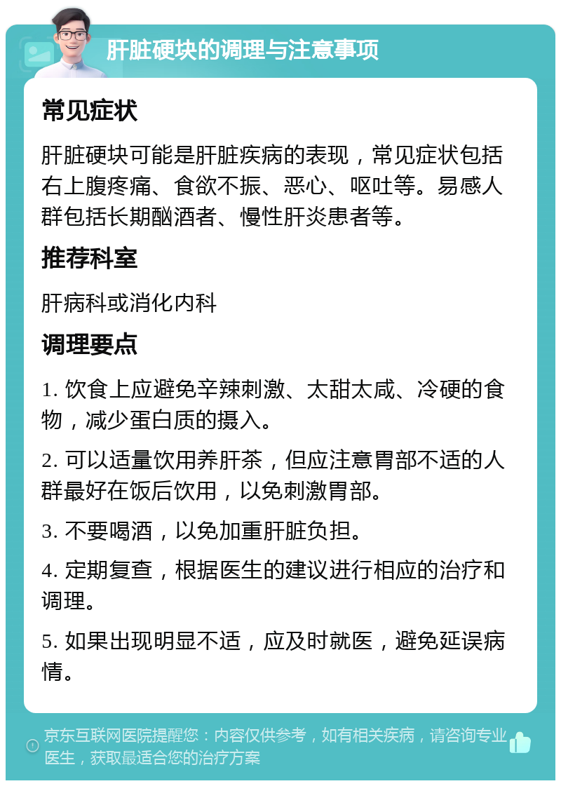 肝脏硬块的调理与注意事项 常见症状 肝脏硬块可能是肝脏疾病的表现，常见症状包括右上腹疼痛、食欲不振、恶心、呕吐等。易感人群包括长期酗酒者、慢性肝炎患者等。 推荐科室 肝病科或消化内科 调理要点 1. 饮食上应避免辛辣刺激、太甜太咸、冷硬的食物，减少蛋白质的摄入。 2. 可以适量饮用养肝茶，但应注意胃部不适的人群最好在饭后饮用，以免刺激胃部。 3. 不要喝酒，以免加重肝脏负担。 4. 定期复查，根据医生的建议进行相应的治疗和调理。 5. 如果出现明显不适，应及时就医，避免延误病情。