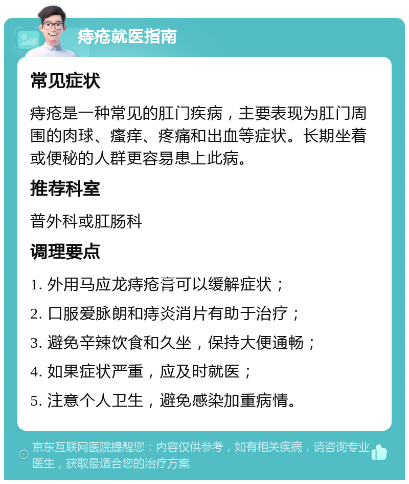 痔疮就医指南 常见症状 痔疮是一种常见的肛门疾病，主要表现为肛门周围的肉球、瘙痒、疼痛和出血等症状。长期坐着或便秘的人群更容易患上此病。 推荐科室 普外科或肛肠科 调理要点 1. 外用马应龙痔疮膏可以缓解症状； 2. 口服爱脉朗和痔炎消片有助于治疗； 3. 避免辛辣饮食和久坐，保持大便通畅； 4. 如果症状严重，应及时就医； 5. 注意个人卫生，避免感染加重病情。