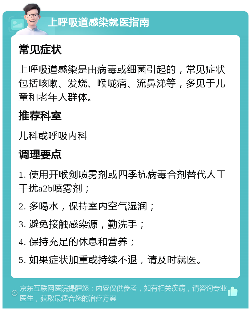 上呼吸道感染就医指南 常见症状 上呼吸道感染是由病毒或细菌引起的，常见症状包括咳嗽、发烧、喉咙痛、流鼻涕等，多见于儿童和老年人群体。 推荐科室 儿科或呼吸内科 调理要点 1. 使用开喉剑喷雾剂或四季抗病毒合剂替代人工干扰a2b喷雾剂； 2. 多喝水，保持室内空气湿润； 3. 避免接触感染源，勤洗手； 4. 保持充足的休息和营养； 5. 如果症状加重或持续不退，请及时就医。