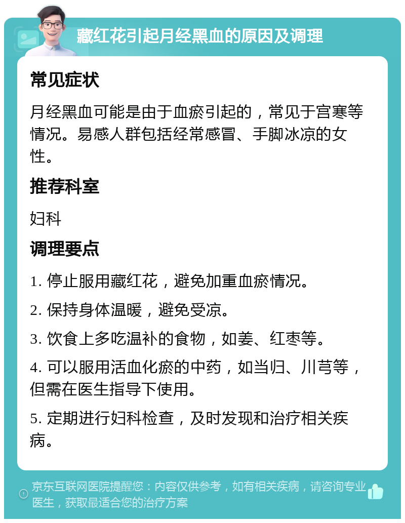 藏红花引起月经黑血的原因及调理 常见症状 月经黑血可能是由于血瘀引起的，常见于宫寒等情况。易感人群包括经常感冒、手脚冰凉的女性。 推荐科室 妇科 调理要点 1. 停止服用藏红花，避免加重血瘀情况。 2. 保持身体温暖，避免受凉。 3. 饮食上多吃温补的食物，如姜、红枣等。 4. 可以服用活血化瘀的中药，如当归、川芎等，但需在医生指导下使用。 5. 定期进行妇科检查，及时发现和治疗相关疾病。