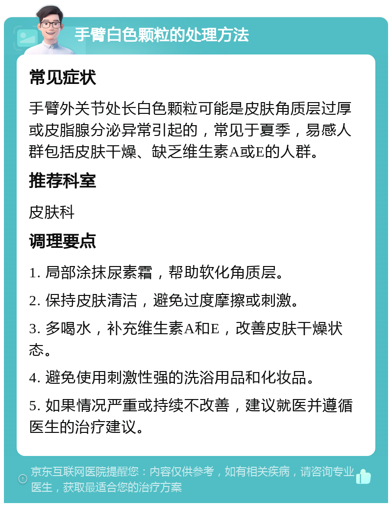 手臂白色颗粒的处理方法 常见症状 手臂外关节处长白色颗粒可能是皮肤角质层过厚或皮脂腺分泌异常引起的，常见于夏季，易感人群包括皮肤干燥、缺乏维生素A或E的人群。 推荐科室 皮肤科 调理要点 1. 局部涂抹尿素霜，帮助软化角质层。 2. 保持皮肤清洁，避免过度摩擦或刺激。 3. 多喝水，补充维生素A和E，改善皮肤干燥状态。 4. 避免使用刺激性强的洗浴用品和化妆品。 5. 如果情况严重或持续不改善，建议就医并遵循医生的治疗建议。