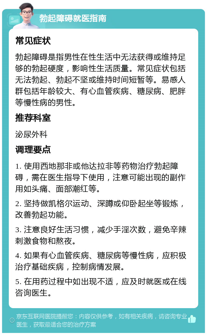 勃起障碍就医指南 常见症状 勃起障碍是指男性在性生活中无法获得或维持足够的勃起硬度，影响性生活质量。常见症状包括无法勃起、勃起不坚或维持时间短暂等。易感人群包括年龄较大、有心血管疾病、糖尿病、肥胖等慢性病的男性。 推荐科室 泌尿外科 调理要点 1. 使用西地那非或他达拉非等药物治疗勃起障碍，需在医生指导下使用，注意可能出现的副作用如头痛、面部潮红等。 2. 坚持做凯格尔运动、深蹲或仰卧起坐等锻炼，改善勃起功能。 3. 注意良好生活习惯，减少手淫次数，避免辛辣刺激食物和熬夜。 4. 如果有心血管疾病、糖尿病等慢性病，应积极治疗基础疾病，控制病情发展。 5. 在用药过程中如出现不适，应及时就医或在线咨询医生。