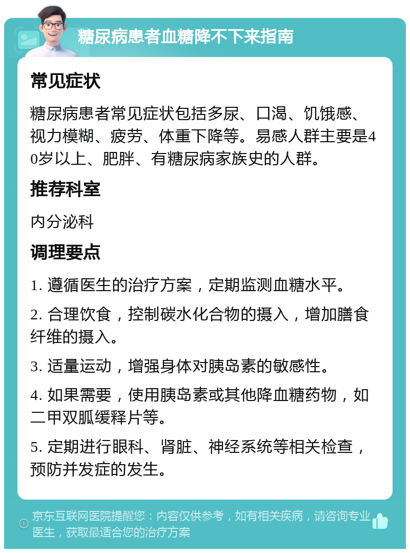 糖尿病患者血糖降不下来指南 常见症状 糖尿病患者常见症状包括多尿、口渴、饥饿感、视力模糊、疲劳、体重下降等。易感人群主要是40岁以上、肥胖、有糖尿病家族史的人群。 推荐科室 内分泌科 调理要点 1. 遵循医生的治疗方案，定期监测血糖水平。 2. 合理饮食，控制碳水化合物的摄入，增加膳食纤维的摄入。 3. 适量运动，增强身体对胰岛素的敏感性。 4. 如果需要，使用胰岛素或其他降血糖药物，如二甲双胍缓释片等。 5. 定期进行眼科、肾脏、神经系统等相关检查，预防并发症的发生。