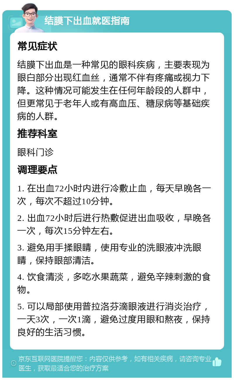 结膜下出血就医指南 常见症状 结膜下出血是一种常见的眼科疾病，主要表现为眼白部分出现红血丝，通常不伴有疼痛或视力下降。这种情况可能发生在任何年龄段的人群中，但更常见于老年人或有高血压、糖尿病等基础疾病的人群。 推荐科室 眼科门诊 调理要点 1. 在出血72小时内进行冷敷止血，每天早晚各一次，每次不超过10分钟。 2. 出血72小时后进行热敷促进出血吸收，早晚各一次，每次15分钟左右。 3. 避免用手揉眼睛，使用专业的洗眼液冲洗眼睛，保持眼部清洁。 4. 饮食清淡，多吃水果蔬菜，避免辛辣刺激的食物。 5. 可以局部使用普拉洛芬滴眼液进行消炎治疗，一天3次，一次1滴，避免过度用眼和熬夜，保持良好的生活习惯。