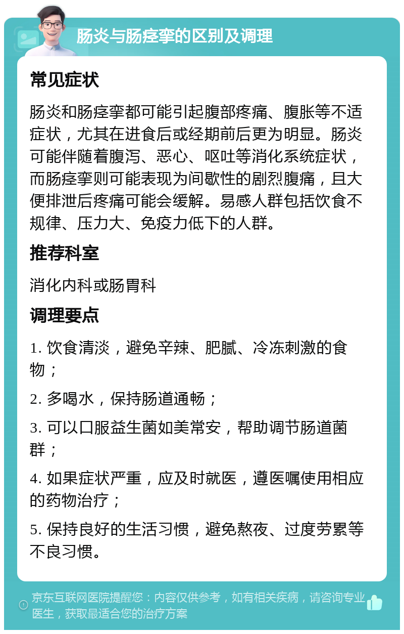 肠炎与肠痉挛的区别及调理 常见症状 肠炎和肠痉挛都可能引起腹部疼痛、腹胀等不适症状，尤其在进食后或经期前后更为明显。肠炎可能伴随着腹泻、恶心、呕吐等消化系统症状，而肠痉挛则可能表现为间歇性的剧烈腹痛，且大便排泄后疼痛可能会缓解。易感人群包括饮食不规律、压力大、免疫力低下的人群。 推荐科室 消化内科或肠胃科 调理要点 1. 饮食清淡，避免辛辣、肥腻、冷冻刺激的食物； 2. 多喝水，保持肠道通畅； 3. 可以口服益生菌如美常安，帮助调节肠道菌群； 4. 如果症状严重，应及时就医，遵医嘱使用相应的药物治疗； 5. 保持良好的生活习惯，避免熬夜、过度劳累等不良习惯。