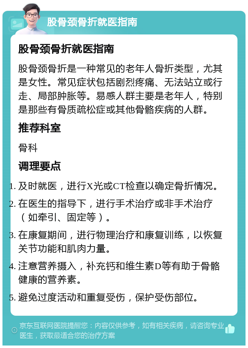 股骨颈骨折就医指南 股骨颈骨折就医指南 股骨颈骨折是一种常见的老年人骨折类型，尤其是女性。常见症状包括剧烈疼痛、无法站立或行走、局部肿胀等。易感人群主要是老年人，特别是那些有骨质疏松症或其他骨骼疾病的人群。 推荐科室 骨科 调理要点 及时就医，进行X光或CT检查以确定骨折情况。 在医生的指导下，进行手术治疗或非手术治疗（如牵引、固定等）。 在康复期间，进行物理治疗和康复训练，以恢复关节功能和肌肉力量。 注意营养摄入，补充钙和维生素D等有助于骨骼健康的营养素。 避免过度活动和重复受伤，保护受伤部位。