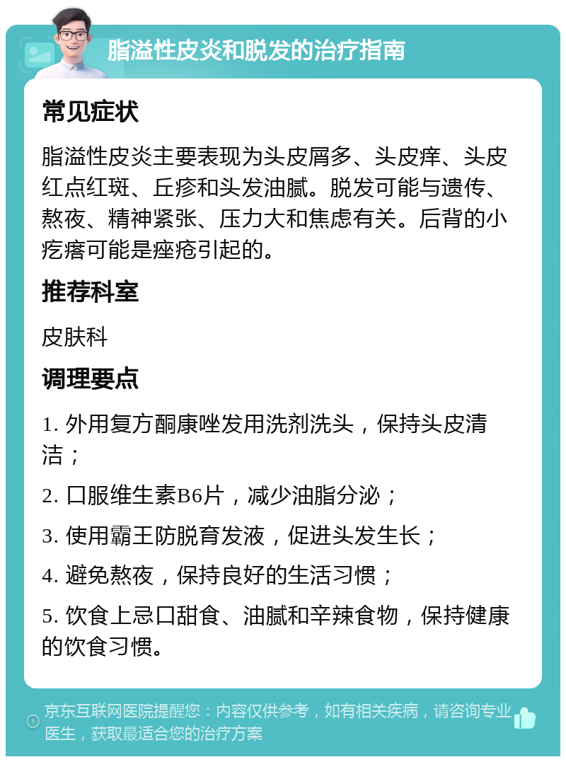 脂溢性皮炎和脱发的治疗指南 常见症状 脂溢性皮炎主要表现为头皮屑多、头皮痒、头皮红点红斑、丘疹和头发油腻。脱发可能与遗传、熬夜、精神紧张、压力大和焦虑有关。后背的小疙瘩可能是痤疮引起的。 推荐科室 皮肤科 调理要点 1. 外用复方酮康唑发用洗剂洗头，保持头皮清洁； 2. 口服维生素B6片，减少油脂分泌； 3. 使用霸王防脱育发液，促进头发生长； 4. 避免熬夜，保持良好的生活习惯； 5. 饮食上忌口甜食、油腻和辛辣食物，保持健康的饮食习惯。