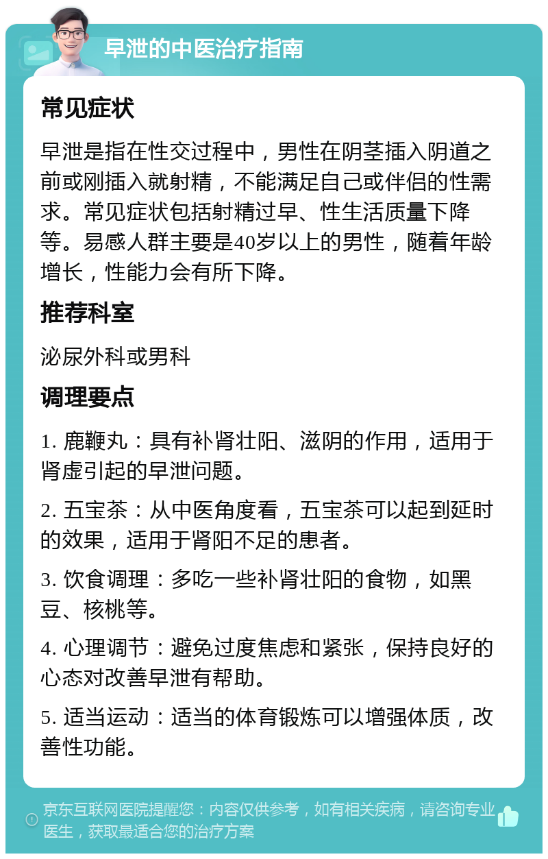 早泄的中医治疗指南 常见症状 早泄是指在性交过程中，男性在阴茎插入阴道之前或刚插入就射精，不能满足自己或伴侣的性需求。常见症状包括射精过早、性生活质量下降等。易感人群主要是40岁以上的男性，随着年龄增长，性能力会有所下降。 推荐科室 泌尿外科或男科 调理要点 1. 鹿鞭丸：具有补肾壮阳、滋阴的作用，适用于肾虚引起的早泄问题。 2. 五宝茶：从中医角度看，五宝茶可以起到延时的效果，适用于肾阳不足的患者。 3. 饮食调理：多吃一些补肾壮阳的食物，如黑豆、核桃等。 4. 心理调节：避免过度焦虑和紧张，保持良好的心态对改善早泄有帮助。 5. 适当运动：适当的体育锻炼可以增强体质，改善性功能。