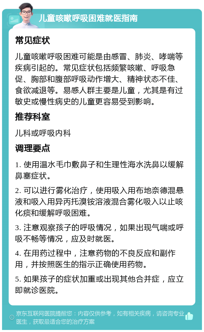 儿童咳嗽呼吸困难就医指南 常见症状 儿童咳嗽呼吸困难可能是由感冒、肺炎、哮喘等疾病引起的。常见症状包括频繁咳嗽、呼吸急促、胸部和腹部呼吸动作增大、精神状态不佳、食欲减退等。易感人群主要是儿童，尤其是有过敏史或慢性病史的儿童更容易受到影响。 推荐科室 儿科或呼吸内科 调理要点 1. 使用温水毛巾敷鼻子和生理性海水洗鼻以缓解鼻塞症状。 2. 可以进行雾化治疗，使用吸入用布地奈德混悬液和吸入用异丙托溴铵溶液混合雾化吸入以止咳化痰和缓解呼吸困难。 3. 注意观察孩子的呼吸情况，如果出现气喘或呼吸不畅等情况，应及时就医。 4. 在用药过程中，注意药物的不良反应和副作用，并按照医生的指示正确使用药物。 5. 如果孩子的症状加重或出现其他合并症，应立即就诊医院。