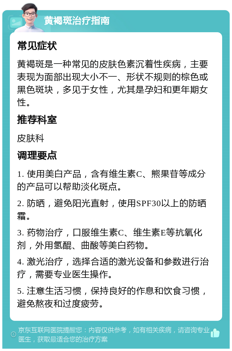 黄褐斑治疗指南 常见症状 黄褐斑是一种常见的皮肤色素沉着性疾病，主要表现为面部出现大小不一、形状不规则的棕色或黑色斑块，多见于女性，尤其是孕妇和更年期女性。 推荐科室 皮肤科 调理要点 1. 使用美白产品，含有维生素C、熊果苷等成分的产品可以帮助淡化斑点。 2. 防晒，避免阳光直射，使用SPF30以上的防晒霜。 3. 药物治疗，口服维生素C、维生素E等抗氧化剂，外用氢醌、曲酸等美白药物。 4. 激光治疗，选择合适的激光设备和参数进行治疗，需要专业医生操作。 5. 注意生活习惯，保持良好的作息和饮食习惯，避免熬夜和过度疲劳。