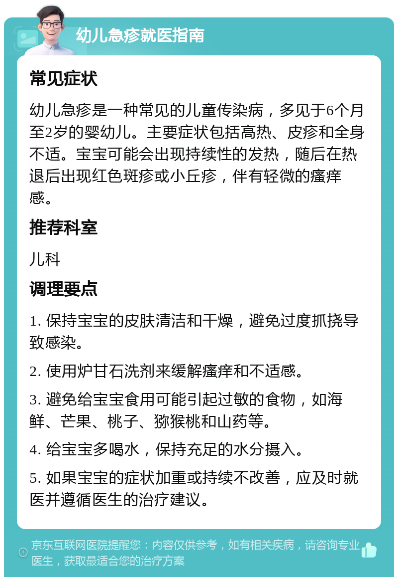 幼儿急疹就医指南 常见症状 幼儿急疹是一种常见的儿童传染病，多见于6个月至2岁的婴幼儿。主要症状包括高热、皮疹和全身不适。宝宝可能会出现持续性的发热，随后在热退后出现红色斑疹或小丘疹，伴有轻微的瘙痒感。 推荐科室 儿科 调理要点 1. 保持宝宝的皮肤清洁和干燥，避免过度抓挠导致感染。 2. 使用炉甘石洗剂来缓解瘙痒和不适感。 3. 避免给宝宝食用可能引起过敏的食物，如海鲜、芒果、桃子、猕猴桃和山药等。 4. 给宝宝多喝水，保持充足的水分摄入。 5. 如果宝宝的症状加重或持续不改善，应及时就医并遵循医生的治疗建议。