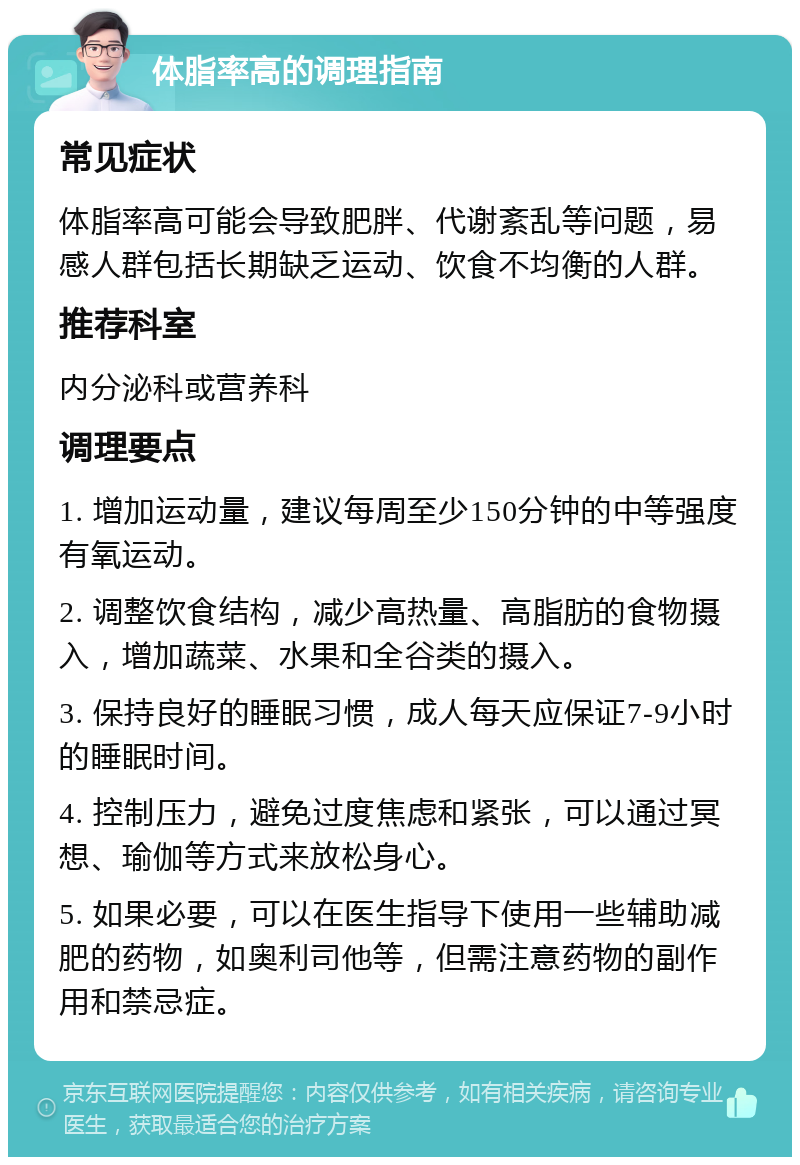 体脂率高的调理指南 常见症状 体脂率高可能会导致肥胖、代谢紊乱等问题，易感人群包括长期缺乏运动、饮食不均衡的人群。 推荐科室 内分泌科或营养科 调理要点 1. 增加运动量，建议每周至少150分钟的中等强度有氧运动。 2. 调整饮食结构，减少高热量、高脂肪的食物摄入，增加蔬菜、水果和全谷类的摄入。 3. 保持良好的睡眠习惯，成人每天应保证7-9小时的睡眠时间。 4. 控制压力，避免过度焦虑和紧张，可以通过冥想、瑜伽等方式来放松身心。 5. 如果必要，可以在医生指导下使用一些辅助减肥的药物，如奥利司他等，但需注意药物的副作用和禁忌症。