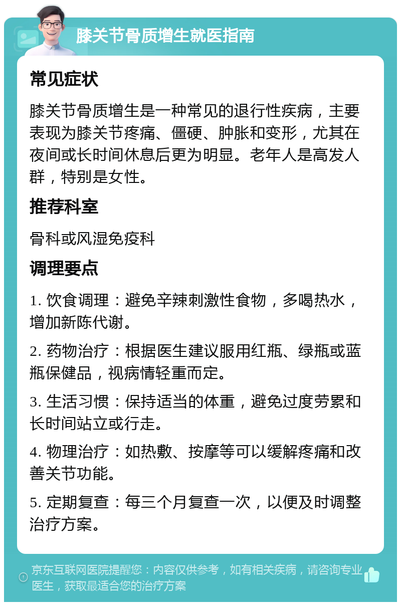 膝关节骨质增生就医指南 常见症状 膝关节骨质增生是一种常见的退行性疾病，主要表现为膝关节疼痛、僵硬、肿胀和变形，尤其在夜间或长时间休息后更为明显。老年人是高发人群，特别是女性。 推荐科室 骨科或风湿免疫科 调理要点 1. 饮食调理：避免辛辣刺激性食物，多喝热水，增加新陈代谢。 2. 药物治疗：根据医生建议服用红瓶、绿瓶或蓝瓶保健品，视病情轻重而定。 3. 生活习惯：保持适当的体重，避免过度劳累和长时间站立或行走。 4. 物理治疗：如热敷、按摩等可以缓解疼痛和改善关节功能。 5. 定期复查：每三个月复查一次，以便及时调整治疗方案。