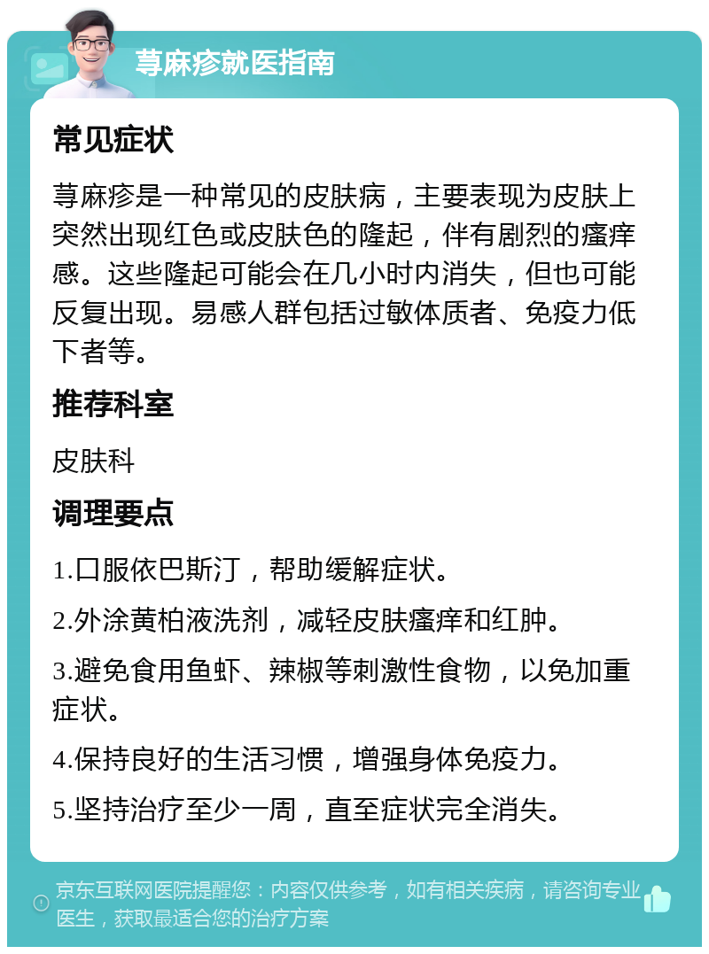 荨麻疹就医指南 常见症状 荨麻疹是一种常见的皮肤病，主要表现为皮肤上突然出现红色或皮肤色的隆起，伴有剧烈的瘙痒感。这些隆起可能会在几小时内消失，但也可能反复出现。易感人群包括过敏体质者、免疫力低下者等。 推荐科室 皮肤科 调理要点 1.口服依巴斯汀，帮助缓解症状。 2.外涂黄柏液洗剂，减轻皮肤瘙痒和红肿。 3.避免食用鱼虾、辣椒等刺激性食物，以免加重症状。 4.保持良好的生活习惯，增强身体免疫力。 5.坚持治疗至少一周，直至症状完全消失。