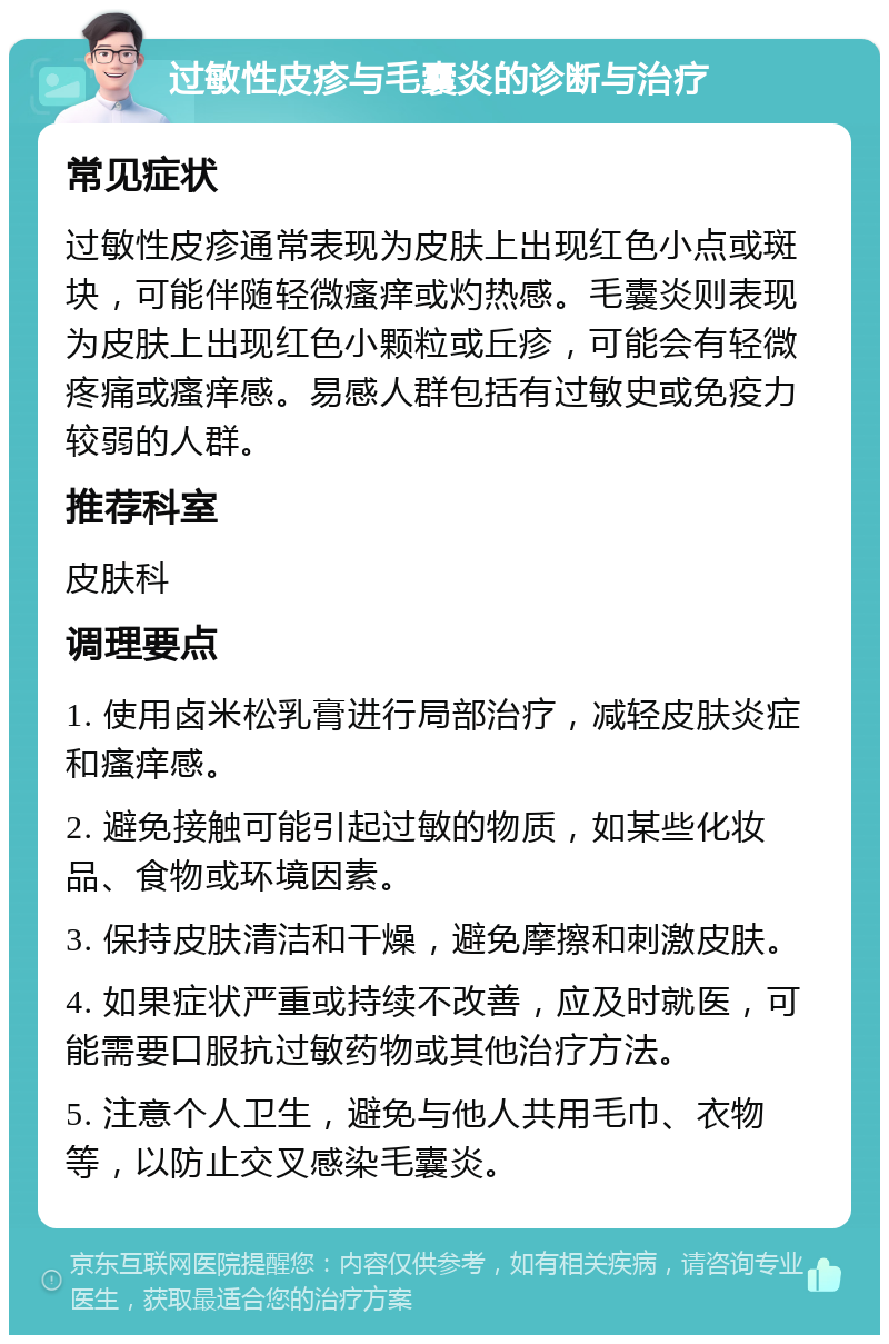 过敏性皮疹与毛囊炎的诊断与治疗 常见症状 过敏性皮疹通常表现为皮肤上出现红色小点或斑块，可能伴随轻微瘙痒或灼热感。毛囊炎则表现为皮肤上出现红色小颗粒或丘疹，可能会有轻微疼痛或瘙痒感。易感人群包括有过敏史或免疫力较弱的人群。 推荐科室 皮肤科 调理要点 1. 使用卤米松乳膏进行局部治疗，减轻皮肤炎症和瘙痒感。 2. 避免接触可能引起过敏的物质，如某些化妆品、食物或环境因素。 3. 保持皮肤清洁和干燥，避免摩擦和刺激皮肤。 4. 如果症状严重或持续不改善，应及时就医，可能需要口服抗过敏药物或其他治疗方法。 5. 注意个人卫生，避免与他人共用毛巾、衣物等，以防止交叉感染毛囊炎。