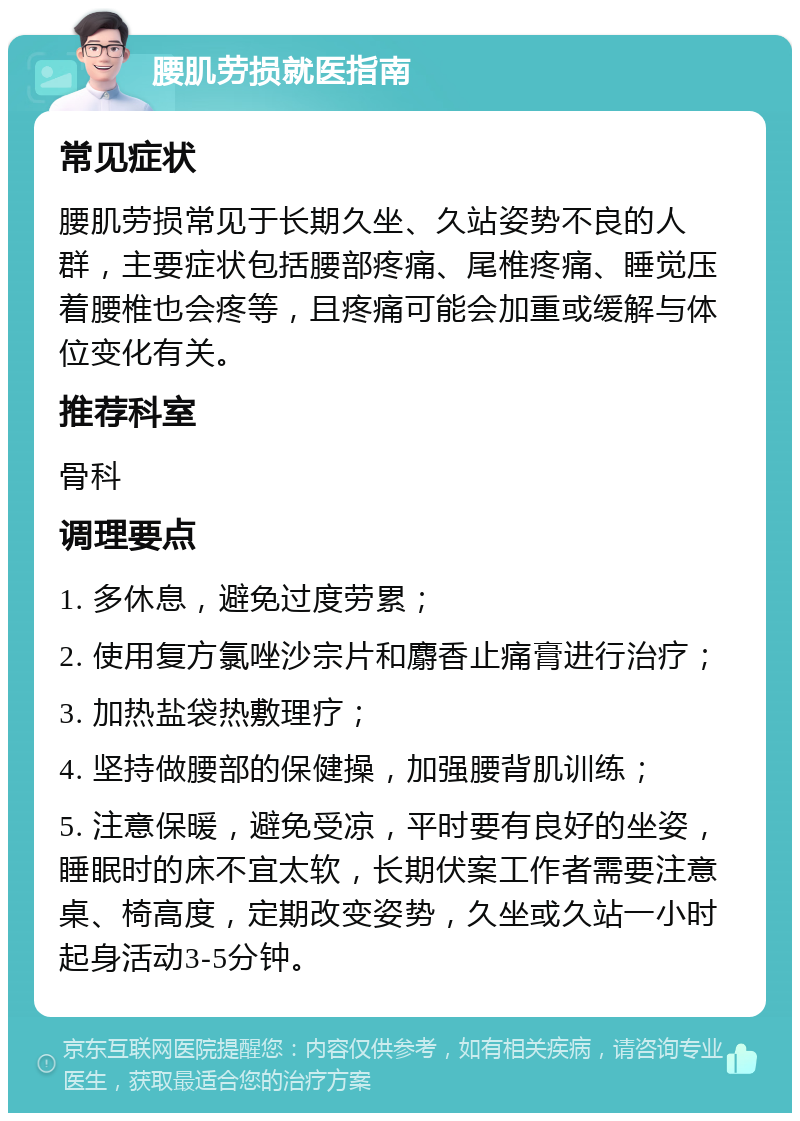 腰肌劳损就医指南 常见症状 腰肌劳损常见于长期久坐、久站姿势不良的人群，主要症状包括腰部疼痛、尾椎疼痛、睡觉压着腰椎也会疼等，且疼痛可能会加重或缓解与体位变化有关。 推荐科室 骨科 调理要点 1. 多休息，避免过度劳累； 2. 使用复方氯唑沙宗片和麝香止痛膏进行治疗； 3. 加热盐袋热敷理疗； 4. 坚持做腰部的保健操，加强腰背肌训练； 5. 注意保暖，避免受凉，平时要有良好的坐姿，睡眠时的床不宜太软，长期伏案工作者需要注意桌、椅高度，定期改变姿势，久坐或久站一小时起身活动3-5分钟。