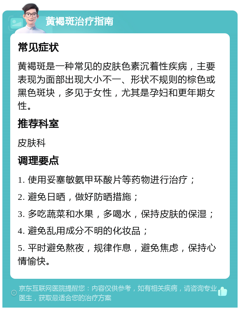 黄褐斑治疗指南 常见症状 黄褐斑是一种常见的皮肤色素沉着性疾病，主要表现为面部出现大小不一、形状不规则的棕色或黑色斑块，多见于女性，尤其是孕妇和更年期女性。 推荐科室 皮肤科 调理要点 1. 使用妥塞敏氨甲环酸片等药物进行治疗； 2. 避免日晒，做好防晒措施； 3. 多吃蔬菜和水果，多喝水，保持皮肤的保湿； 4. 避免乱用成分不明的化妆品； 5. 平时避免熬夜，规律作息，避免焦虑，保持心情愉快。