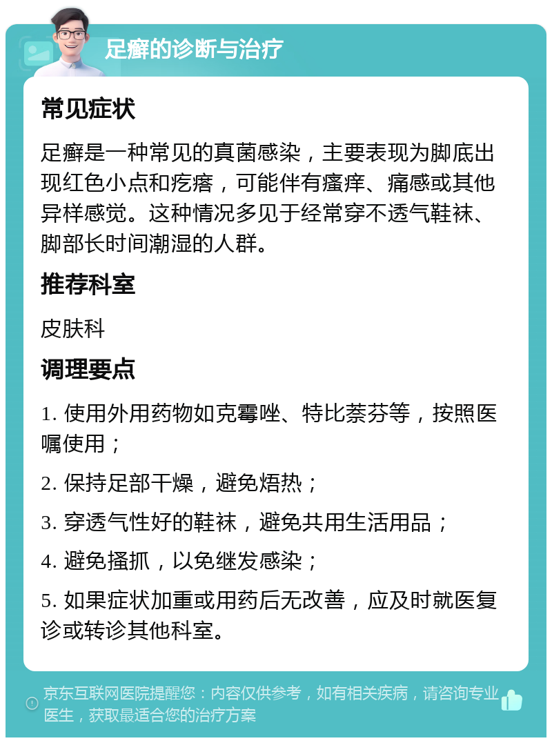 足癣的诊断与治疗 常见症状 足癣是一种常见的真菌感染，主要表现为脚底出现红色小点和疙瘩，可能伴有瘙痒、痛感或其他异样感觉。这种情况多见于经常穿不透气鞋袜、脚部长时间潮湿的人群。 推荐科室 皮肤科 调理要点 1. 使用外用药物如克霉唑、特比萘芬等，按照医嘱使用； 2. 保持足部干燥，避免焐热； 3. 穿透气性好的鞋袜，避免共用生活用品； 4. 避免搔抓，以免继发感染； 5. 如果症状加重或用药后无改善，应及时就医复诊或转诊其他科室。