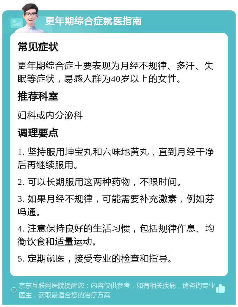 更年期综合症就医指南 常见症状 更年期综合症主要表现为月经不规律、多汗、失眠等症状，易感人群为40岁以上的女性。 推荐科室 妇科或内分泌科 调理要点 1. 坚持服用坤宝丸和六味地黄丸，直到月经干净后再继续服用。 2. 可以长期服用这两种药物，不限时间。 3. 如果月经不规律，可能需要补充激素，例如芬吗通。 4. 注意保持良好的生活习惯，包括规律作息、均衡饮食和适量运动。 5. 定期就医，接受专业的检查和指导。