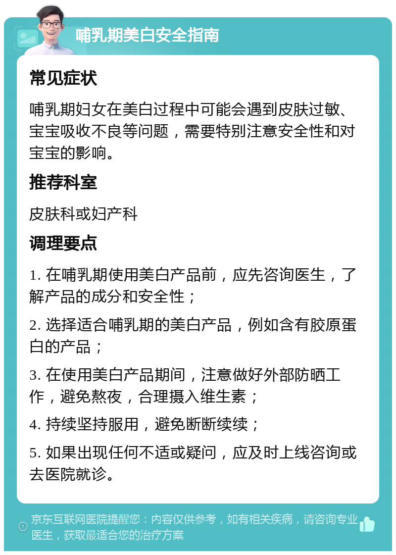 哺乳期美白安全指南 常见症状 哺乳期妇女在美白过程中可能会遇到皮肤过敏、宝宝吸收不良等问题，需要特别注意安全性和对宝宝的影响。 推荐科室 皮肤科或妇产科 调理要点 1. 在哺乳期使用美白产品前，应先咨询医生，了解产品的成分和安全性； 2. 选择适合哺乳期的美白产品，例如含有胶原蛋白的产品； 3. 在使用美白产品期间，注意做好外部防晒工作，避免熬夜，合理摄入维生素； 4. 持续坚持服用，避免断断续续； 5. 如果出现任何不适或疑问，应及时上线咨询或去医院就诊。